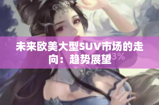未來(lái)歐美大型SUV市場(chǎng)的走向：趨勢(shì)展望