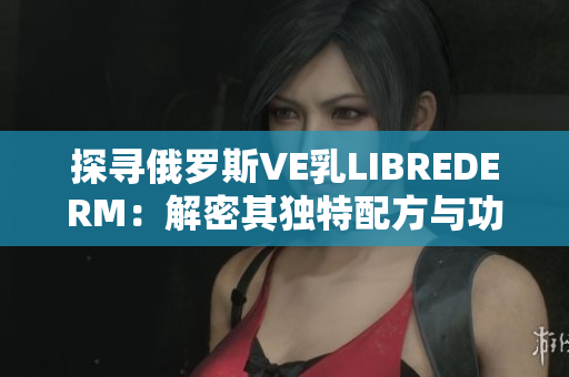 探尋俄羅斯VE乳LIBREDERM：解密其獨特配方與功效