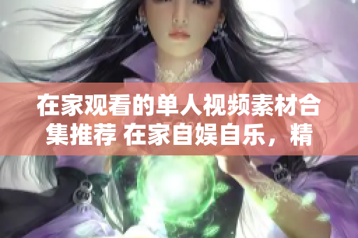 在家觀看的單人視頻素材合集推薦 在家自?shī)首詷?lè)，精彩視頻紛呈