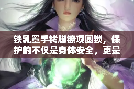 鐵乳罩手銬腳鐐項(xiàng)圈鎖，保護(hù)的不僅是身體安全，更是尊嚴(yán)和自由的關(guān)鍵