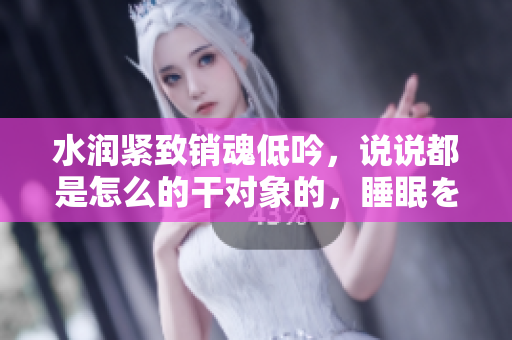 水潤緊致銷魂低吟，說說都是怎么的干對象的，睡眠を取らなくてもいい，睡覺抓著小雞一晚上會怎樣，睡過年紀(jì)最大的多少歲六十多，水潤緊致銷魂低吟古代708