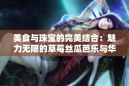 美食與珠寶的完美結(jié)合：魅力無限的草莓絲瓜芭樂與華麗翡翠手鐲