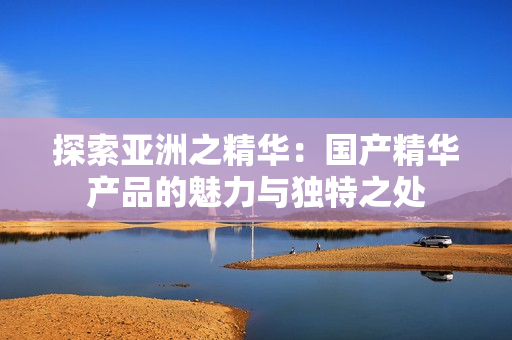 探索亞洲之精華：國產(chǎn)精華產(chǎn)品的魅力與獨(dú)特之處