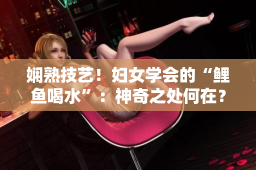 嫻熟技藝！婦女學(xué)會的“鯉魚喝水”：神奇之處何在？
