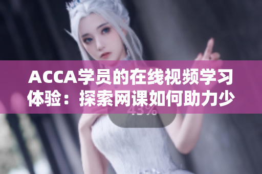 ACCA學(xué)員的在線視頻學(xué)習(xí)體驗：探索網(wǎng)課如何助力少女們踏上財會之路