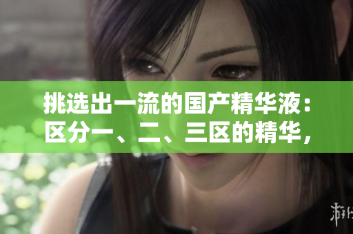 挑選出一流的國產(chǎn)精華液：區(qū)分一、二、三區(qū)的精華，發(fā)現(xiàn)優(yōu)質(zhì)國產(chǎn)品牌