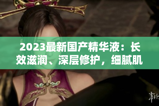 2023最新國產(chǎn)精華液：長效滋潤、深層修護(hù)，細(xì)膩肌膚煥發(fā)光彩