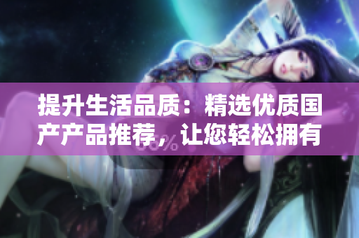 提升生活品質(zhì)：精選優(yōu)質(zhì)國(guó)產(chǎn)產(chǎn)品推薦，讓您輕松擁有高品質(zhì)生活體驗(yàn)
