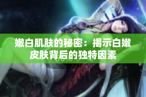 嫩白肌膚的秘密：揭示白嫩皮膚背后的獨特因素