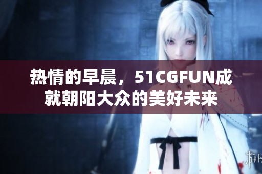 熱情的早晨，51CGFUN成就朝陽大眾的美好未來