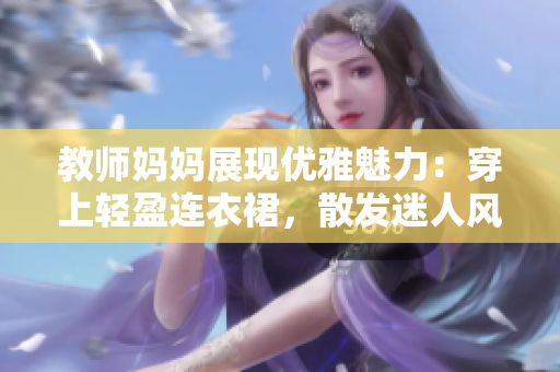 教師媽媽展現(xiàn)優(yōu)雅魅力：穿上輕盈連衣裙，散發(fā)迷人風(fēng)采