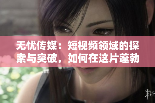 無憂傳媒：短視頻領(lǐng)域的探索與突破，如何在這片蓬勃發(fā)展的市場中站穩(wěn)腳跟