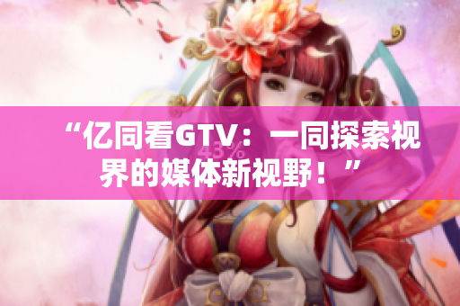 “億同看GTV：一同探索視界的媒體新視野！”