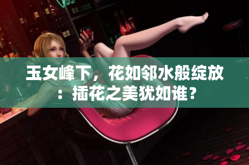 玉女峰下，花如鄰水般綻放：插花之美猶如誰？