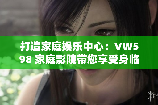 打造家庭娛樂中心：VW598 家庭影院帶您享受身臨其境的視聽盛宴