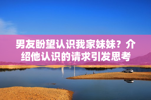 男友盼望認識我家妹妹？介紹他認識的請求引發(fā)思考
