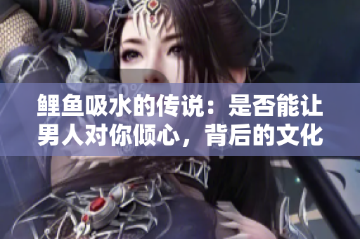 鯉魚吸水的傳說：是否能讓男人對(duì)你傾心，背后的文化和科學(xué)探究