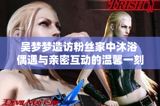 吳夢(mèng)夢(mèng)造訪粉絲家中沐浴 偶遇與親密互動(dòng)的溫馨一刻