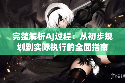 完整解析AJ過程：從初步規(guī)劃到實(shí)際執(zhí)行的全面指南