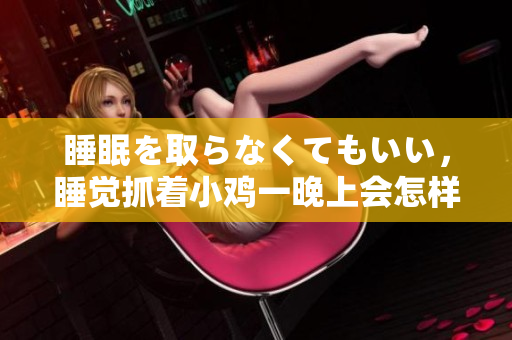 睡眠を取らなくてもいい，睡覺抓著小雞一晚上會(huì)怎樣，睡過年紀(jì)最大的多少歲六十多，水潤緊致銷魂低吟古代，水潤緊致銷魂低吟，說說都是怎么的干對(duì)象的832