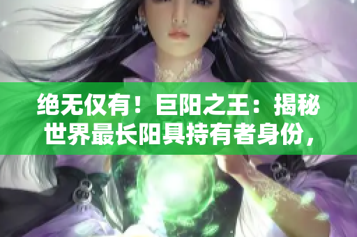 絕無(wú)僅有！巨陽(yáng)之王：揭秘世界最長(zhǎng)陽(yáng)具持有者身份，引發(fā)熱議！