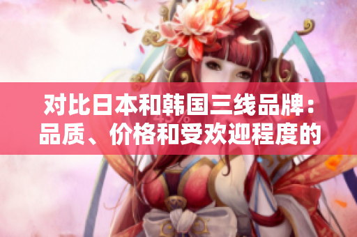 對比日本和韓國三線品牌：品質(zhì)、價格和受歡迎程度的全面分析