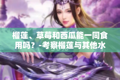 榴蓮、草莓和西瓜能一同食用嗎？-考察榴蓮與其他水果的搭配是否適宜