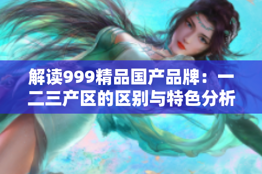 解讀999精品國產(chǎn)品牌：一二三產(chǎn)區(qū)的區(qū)別與特色分析