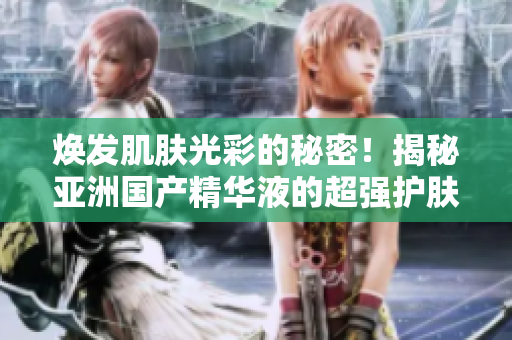 煥發(fā)肌膚光彩的秘密！揭秘亞洲國產(chǎn)精華液的超強(qiáng)護(hù)膚功效