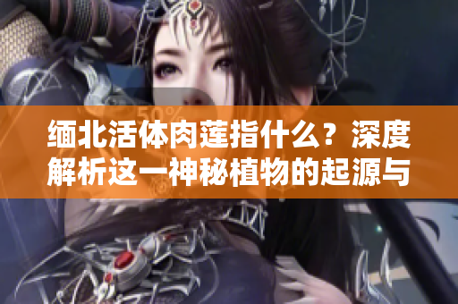 緬北活體肉蓮指什么？深度解析這一神秘植物的起源與特性