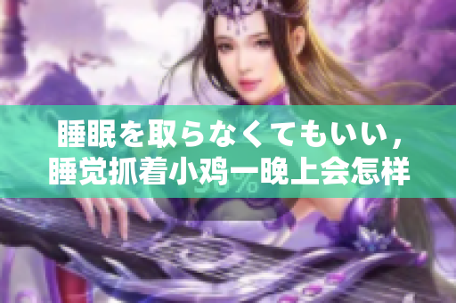 睡眠を取らなくてもいい，睡覺抓著小雞一晚上會(huì)怎樣，睡過年紀(jì)最大的多少歲六十多，水潤(rùn)緊致銷魂低吟古代，水潤(rùn)緊致銷魂低吟，說說都是怎么的干對(duì)象的760