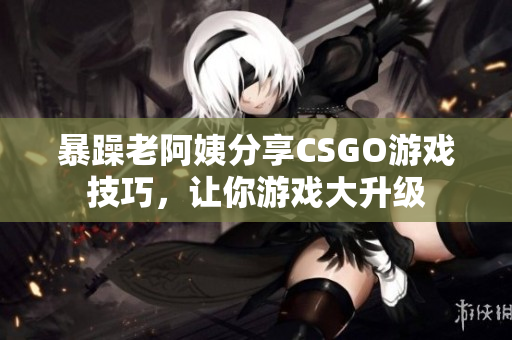 暴躁老阿姨分享CSGO游戲技巧，讓你游戲大升級