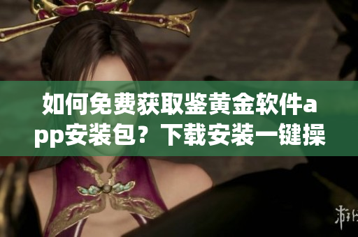 如何免費(fèi)獲取鑒黃金軟件app安裝包？下載安裝一鍵操作！