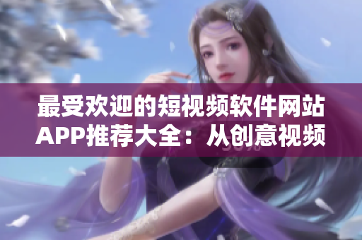 最受歡迎的短視頻軟件網(wǎng)站APP推薦大全：從創(chuàng)意視頻到搞笑剪輯，這里應(yīng)有盡有！