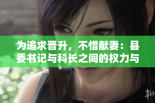 為追求晉升，不惜獻(xiàn)妻：縣委書記與科長之間的權(quán)力與道德糾葛