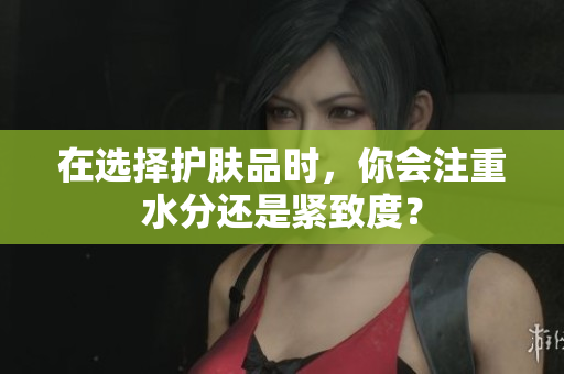在選擇護(hù)膚品時(shí)，你會(huì)注重水分還是緊致度？
