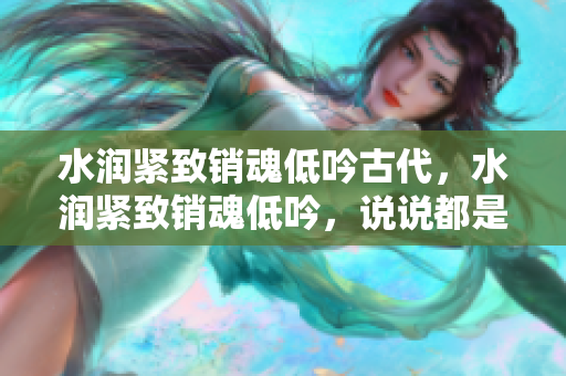 水潤緊致銷魂低吟古代，水潤緊致銷魂低吟，說說都是怎么的干對象的，睡眠を取らなくてもいい，睡覺抓著小雞一晚上會(huì)怎樣，睡過年紀(jì)最大的多少歲六十多997