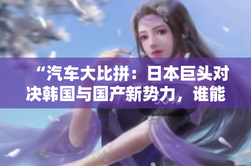 “汽車大比拼：日本巨頭對決韓國與國產(chǎn)新勢力，誰能笑到最后？”