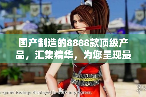 國產(chǎn)制造的8888款頂級產(chǎn)品，匯集精華，為您呈現(xiàn)最佳選擇