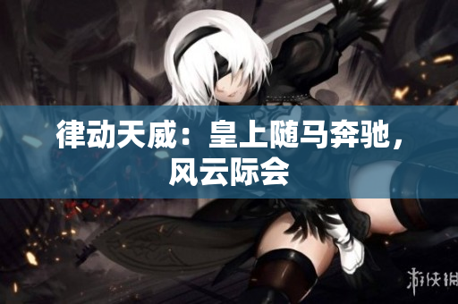 律動(dòng)天威：皇上隨馬奔馳，風(fēng)云際會(huì)