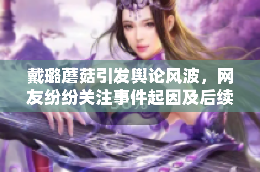 戴璐蘑菇引發(fā)輿論風波，網(wǎng)友紛紛關(guān)注事件起因及后續(xù)發(fā)展