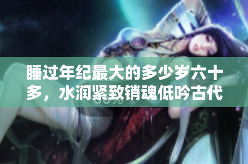 睡過年紀(jì)最大的多少歲六十多，水潤(rùn)緊致銷魂低吟古代，水潤(rùn)緊致銷魂低吟，說說都是怎么的干對(duì)象的，睡眠を取らなくてもいい，睡覺抓著小雞一晚上會(huì)怎樣68