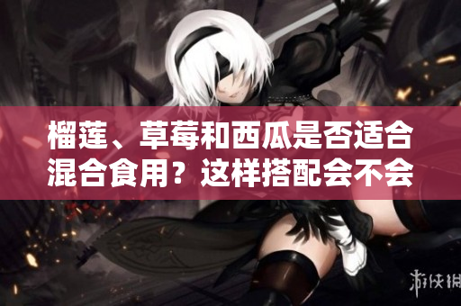 榴蓮、草莓和西瓜是否適合混合食用？這樣搭配會不會有影響？