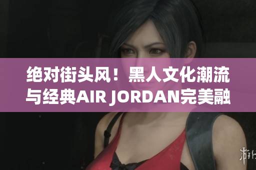 絕對街頭風！黑人文化潮流與經(jīng)典AIR JORDAN完美融合