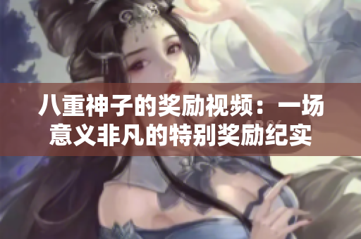 八重神子的獎(jiǎng)勵(lì)視頻：一場(chǎng)意義非凡的特別獎(jiǎng)勵(lì)紀(jì)實(shí)