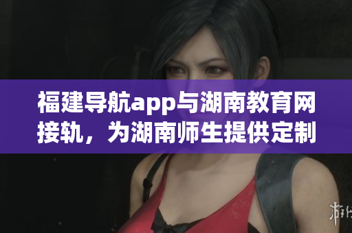 福建導(dǎo)航app與湖南教育網(wǎng)接軌，為湖南師生提供定制化導(dǎo)航服務(wù)