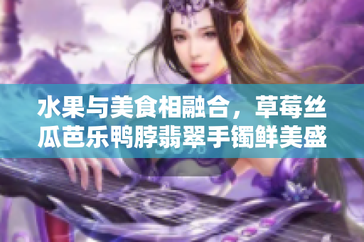 水果與美食相融合，草莓絲瓜芭樂鴨脖翡翠手鐲鮮美盛宴