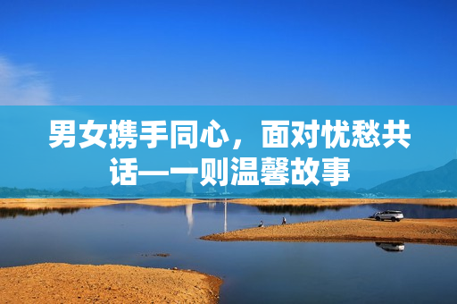 男女?dāng)y手同心，面對憂愁共話—一則溫馨故事