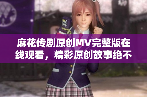 麻花傳劇原創(chuàng)MV完整版在線觀看，精彩原創(chuàng)故事絕不容錯過