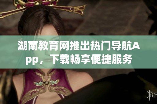 湖南教育網(wǎng)推出熱門導(dǎo)航App，下載暢享便捷服務(wù)